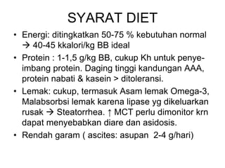 SYARAT DIET
• Energi: ditingkatkan 50-75 % kebutuhan normal
 40-45 kkalori/kg BB ideal
• Protein : 1-1,5 g/kg BB, cukup Kh untuk penye-
imbang protein. Daging tinggi kandungan AAA,
protein nabati & kasein > ditoleransi.
• Lemak: cukup, termasuk Asam lemak Omega-3,
Malabsorbsi lemak karena lipase yg dikeluarkan
rusak  Steatorrhea. ↑ MCT perlu dimonitor krn
dapat menyebabkan diare dan asidosis.
• Rendah garam ( ascites: asupan 2-4 g/hari)
 