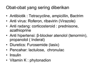Obat-obat yang sering diberikan
• Antibiotik : Tetracycline, ampicillin, Bactrim
• Anti virus: Roferon, ribavirin (Virazole)
• Anti radang: corticosteroid : prednisone,
azathioprine
• Anti hipertensi: β-blocker atenolol (tenormin),
propanolol ( Inderal)
• Diuretics: Furosemide (lasix)
• Pencahar: lactulose, chronulac
• Insulin
• Vitamin K : phytonadion
 