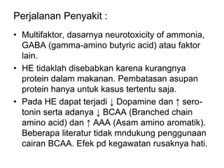 Perjalanan Penyakit :
• Multifaktor, dasarnya neurotoxicity of ammonia,
GABA (gamma-amino butyric acid) atau faktor
lain.
• HE tidaklah disebabkan karena kurangnya
protein dalam makanan. Pembatasan asupan
protein hanya untuk kasus tertentu saja.
• Pada HE dapat terjadi ↓ Dopamine dan ↑ sero-
tonin serta adanya ↓ BCAA (Branched chain
amino acid) dan ↑ AAA (Asam amino aromatik).
Beberapa literatur tidak mndukung penggunaan
cairan BCAA. Efek pd kegawatan rusaknya hati.
 