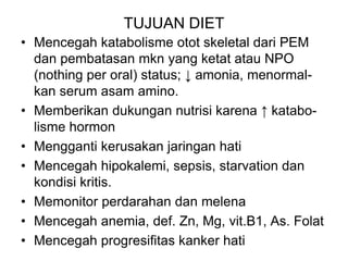 TUJUAN DIET
• Mencegah katabolisme otot skeletal dari PEM
dan pembatasan mkn yang ketat atau NPO
(nothing per oral) status; ↓ amonia, menormal-
kan serum asam amino.
• Memberikan dukungan nutrisi karena ↑ katabo-
lisme hormon
• Mengganti kerusakan jaringan hati
• Mencegah hipokalemi, sepsis, starvation dan
kondisi kritis.
• Memonitor perdarahan dan melena
• Mencegah anemia, def. Zn, Mg, vit.B1, As. Folat
• Mencegah progresifitas kanker hati
 