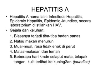 HEPATITIS A
• Hepatitis A nama lain: Infectious Hepatitis,
Epidemic Hepatitis, Epidemic Jaundice, secara
laboratorium diistilahkan HAV.
• Gejala dan keluhan:
1. Biasanya terjadi tiba-tiba badan panas
2. Nafsu makan menurun
3. Mual-mual, rasa tidak enak di perut
4. Malas-malasan dan lemah
5. Beberapa hari kmdn selaput mata, telapak
tangan, kulit terlihat ke kuning2an (jaundice)
 
