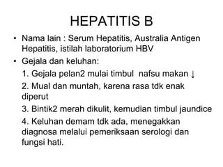 HEPATITIS B
• Nama lain : Serum Hepatitis, Australia Antigen
Hepatitis, istilah laboratorium HBV
• Gejala dan keluhan:
1. Gejala pelan2 mulai timbul nafsu makan ↓
2. Mual dan muntah, karena rasa tdk enak
diperut
3. Bintik2 merah dikulit, kemudian timbul jaundice
4. Keluhan demam tdk ada, menegakkan
diagnosa melalui pemeriksaan serologi dan
fungsi hati.
 