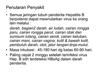 Penularan Penyakit
• Semua jaringan tubuh penderita Hepatitis B
berpotensi dapat mewnularkan virus ke orang
lain melalui :
darah, bagian2 darah, air ludah, cairan rongga
paru, cairan rongga perut, cairan otak dan
sumsum tulang, cairan sendi, cairan ketuban,
cairan mani, cairan vagina, kulit & bawah kulit,
pembuluh darah, otot, jalur tangan-tinja-mulut.
• Masa inkubasi : 45-180 hari dg batas 60-90 hari.
• Paling cepat 2 minggu setelah terinfeksi virus
Hep. B sdh terdeteksi HBsAg dalam darah
penderita.
 