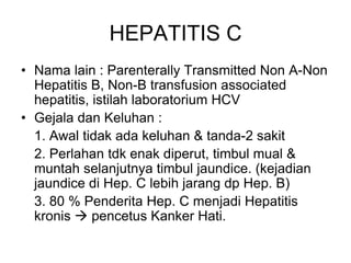 HEPATITIS C
• Nama lain : Parenterally Transmitted Non A-Non
Hepatitis B, Non-B transfusion associated
hepatitis, istilah laboratorium HCV
• Gejala dan Keluhan :
1. Awal tidak ada keluhan & tanda-2 sakit
2. Perlahan tdk enak diperut, timbul mual &
muntah selanjutnya timbul jaundice. (kejadian
jaundice di Hep. C lebih jarang dp Hep. B)
3. 80 % Penderita Hep. C menjadi Hepatitis
kronis  pencetus Kanker Hati.
 