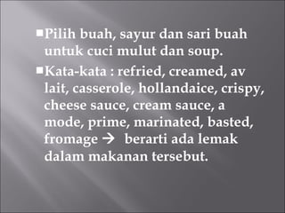 Pilih buah, sayur dan sari buah
untuk cuci mulut dan soup.
Kata-kata : refried, creamed, av
lait, casserole, hollandaice, crispy,
cheese sauce, cream sauce, a
mode, prime, marinated, basted,
fromage  berarti ada lemak
dalam makanan tersebut.
 