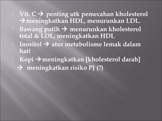  Vit. C  penting utk pemecahan kholesterol
meningkatkan HDL, menurunkan LDL.
 Bawang putih  menurunkan kholesterol
total & LDL, meningkatkan HDL
 Inositol  atur metabolisme lemak dalam
hati
 Kopi meningkatkan [kholesterol darah]
 meningkatkan risiko PJ (?)
 
