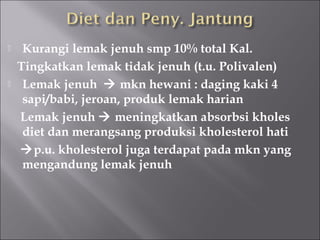  Kurangi lemak jenuh smp 10% total Kal.
Tingkatkan lemak tidak jenuh (t.u. Polivalen)
 Lemak jenuh  mkn hewani : daging kaki 4
sapi/babi, jeroan, produk lemak harian
Lemak jenuh  meningkatkan absorbsi kholes
diet dan merangsang produksi kholesterol hati
p.u. kholesterol juga terdapat pada mkn yang
mengandung lemak jenuh
 
