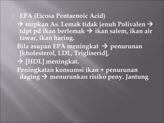  EPA (Eicosa Pentaenoic Acid)
 mrpkan As. Lemak tidak jenuh Polivalen 
tdpt pd ikan berlemak  ikan salem, ikan air
tawar, ikan haring.
Bila asupan EPA meningkat  penurunan
[kholesterol, LDL, Trigliserid],
 [HDL] meningkat.
Peningkatan konsumsi ikan + penurunan
daging  menurunkan risiko peny. Jantung
 