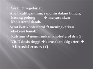  Serat  vegetarian
Apel, kulit gandum, saponin dalam buncis,
kacang polong  menurunkan
kholesterol darah.
Serat ikat kholesterol meningkatkan
ekskresi lemak.
 Kalsium menurunkan kholesterol drh (?)
 Vit.D dosis tinggi kerusakan ddg arteri 
Aterosklerosis (?)
 