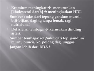  Kromium meningkat  menurunkan
[kholesterol darah] meningkatkan HDL
Sumber : mkn dari tepung gandum murni,
biji-bijian, daging tanpa lemak, ragi
nutrisional
 Defisiensi tembaga  kerusakan dinding
arteri.
Sumber tembaga: roti/mkn dari tep. gandum
murni, buncis, kc. polong,dag. unggas.
Jangan lebih dari RDA !
 