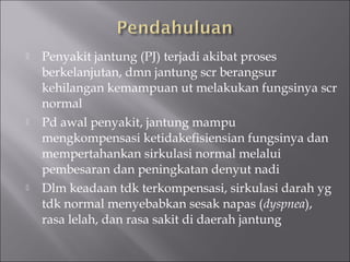  Penyakit jantung (PJ) terjadi akibat proses
berkelanjutan, dmn jantung scr berangsur
kehilangan kemampuan ut melakukan fungsinya scr
normal
 Pd awal penyakit, jantung mampu
mengkompensasi ketidakefisiensian fungsinya dan
mempertahankan sirkulasi normal melalui
pembesaran dan peningkatan denyut nadi
 Dlm keadaan tdk terkompensasi, sirkulasi darah yg
tdk normal menyebabkan sesak napas (dyspnea),
rasa lelah, dan rasa sakit di daerah jantung
 