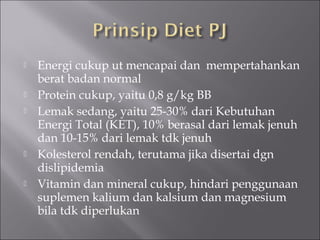  Energi cukup ut mencapai dan mempertahankan
berat badan normal
 Protein cukup, yaitu 0,8 g/kg BB
 Lemak sedang, yaitu 25-30% dari Kebutuhan
Energi Total (KET), 10% berasal dari lemak jenuh
dan 10-15% dari lemak tdk jenuh
 Kolesterol rendah, terutama jika disertai dgn
dislipidemia
 Vitamin dan mineral cukup, hindari penggunaan
suplemen kalium dan kalsium dan magnesium
bila tdk diperlukan
 