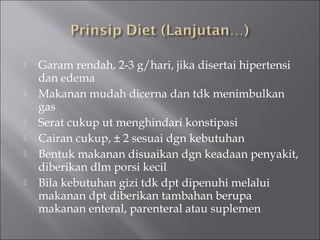  Garam rendah, 2-3 g/hari, jika disertai hipertensi
dan edema
 Makanan mudah dicerna dan tdk menimbulkan
gas
 Serat cukup ut menghindari konstipasi
 Cairan cukup, ± 2 sesuai dgn kebutuhan
 Bentuk makanan disuaikan dgn keadaan penyakit,
diberikan dlm porsi kecil
 Bila kebutuhan gizi tdk dpt dipenuhi melalui
makanan dpt diberikan tambahan berupa
makanan enteral, parenteral atau suplemen
 