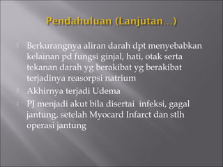  Berkurangnya aliran darah dpt menyebabkan
kelainan pd fungsi ginjal, hati, otak serta
tekanan darah yg berakibat yg berakibat
terjadinya reasorpsi natrium
 Akhirnya terjadi Udema
 PJ menjadi akut bila disertai infeksi, gagal
jantung, setelah Myocard Infarct dan stlh
operasi jantung
 