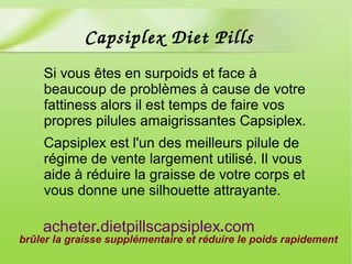 Si vous êtes en surpoids et face à
beaucoup de problèmes à cause de votre
fattiness alors il est temps de faire vos
propres pilules amaigrissantes Capsiplex.
Capsiplex est l'un des meilleurs pilule de
régime de vente largement utilisé. Il vous
aide à réduire la graisse de votre corps et
vous donne une silhouette attrayante.
brûler la graisse supplémentaire et réduire le poids rapidement
. .acheter dietpillscapsiplex com
Capsiplex Diet Pills
 