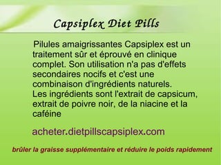 Pilules amaigrissantes Capsiplex est un
traitement sûr et éprouvé en clinique
complet. Son utilisation n'a pas d'effets
secondaires nocifs et c'est une
combinaison d'ingrédients naturels.
Les ingrédients sont l'extrait de capsicum,
extrait de poivre noir, de la niacine et la
caféine
brûler la graisse supplémentaire et réduire le poids rapidement
. .acheter dietpillscapsiplex com
Capsiplex Diet Pills
 