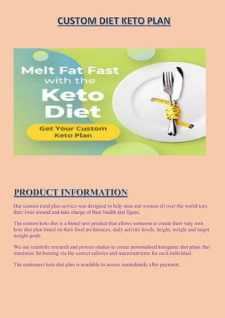 Our custom meal plan service was designed to help men and women all over the world turn
their lives around and take charge of their health and figure.
The custom keto diet is a brand new product that allows someone to create their very own
keto diet plan based on their food preferences, daily activity levels, height, weight and target
weight goals.
We use scientific research and proven studies to create personalised ketogenic diet plans that
maximise fat burning via the correct calories and macronutrients for each individual.
The customers keto diet plan is available to access immediately after payment.
 