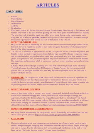  Canada
 United States
 United Kingdom
 South Africa
 Australia
 New Zealand
 Keto is everywhere; it's the new buzzword, the new favorite among those looking to shed pounds, and
the new hate victim of the food-pyramid-spouting-eat-your-whole grains mainstream medical industry.
The keto diet, while it is not the magic cure-all for every single disease on the planet, does a pretty
dang good job at being the potential causer of healing many horrible conditions. So let's cut through
the science, separate fact from fiction, and look at the benefits of the keto diet.
 BENEFIT #1: WEIGHT LOSS
 Okay, so this one isn't so astounding, but it is one of the most common reasons people embark on the
keto diet. So why is weight loss usually so easy on the ketogenic diet instead of other regular diets?
For all of the following reasons:
• The keto diet is composed of approximately 75% fat, 20 % protein, and 5% or less carbohydrates. The
high fat content and lack of sugar means diminished cravings, lack of blood sugar swings and binges,
and increased satiation. Increased satiation=eating less. Many people also have food sensitivities to
grains, even gluten-free ones, so eliminating them may lead to an increased ability to absorb minerals
like magnesium and potassium, which in turn means your body is more nourished and you have fewer
cravings
 Ketones. When your blood sugar is running low, your body turns to its glycogen stores for energy.
Typically glycogen stores house about 2000 calories of "backup" energy for when you run out of
glucose. Like the intelligent machine it is, your body depletes the glycogen stores and then turns to
your own body fat for fuel.
 IMPORTANT: The ketogenic diet is not a free-for-all eat however much cheese or super low-carb
fat bomb treats you want diet. If you are eating way more calories than you need, you will not lose
weight. So focus on keeping your diet around fatty cuts of grass-fed meat, butter, eggs, avocados, lots
of green veggies and cruciferous, and be modest with the keto desserts, dairy, and sweets.
 BENEFIT #2: BRAIN FUNCTION
 A poorly functioning brain, as you may have already experienced, leads to lessened work productivity,
which in turn means an unhappy boss, lack of job satisfaction, sugar cravings for energy, and
depression. It's a horrible domino effect. The original ketogenic diet was formulated by Dr. Russell
Wilder in the early 20th century to treat epilepsy. The success rate was phenomenal and it is still used
today to treat epilepsy and other brain disorders. Research also indicates that ketones are more
efficient brain fuel than glucose. (Source: https://www.ncbi.nlm.nih.gov/pmc/articles/PMC5102124/)
 BENEFIT #3: POTENTIAL CANCER BENEFITS
 One study showed implementing the ketogenic diet led to a dramatically increased survival time and
slower tumor growth. (Source: https://www.ncbi.nlm.nih.gov/pmc/articles/PMC5450454/)
 CONCLUSION
 If you're reading this article now, chances are you are in some sort of pain, whether physical and/or
mental (being overweight, struggling with autoimmune disorders, thyroid disease, fatigue, brain fog)
and want to change. Use this information, don't just skim through it and store it in the back of your
brain and say "that's nice for some people", motivate yourself to change.
 