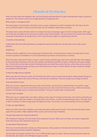 When you hear about the ketogenic diet, the first thing you perhaps think of is what could possibly make it as good as
people say. The answer is, there are enough benefits to change your life.
What exactly is a ketogenic diet?
The keto program recommends a diet that is low on carbs, moderate on protein and high in fat. The idea is to fine-
tune nutritional intake in order to send the body into the metabolic state known as ketosis.
The body enters a state of ketosis when it no longer has stores of glycogen sugar to fuel its energy needs. With sugar
out of the way, the body has no choice but to tap its stores of fat to get by. The liver converts fat reserves into ketones
to present to the body as an energy source. This is why the keto program is a good way to lose fat.
7 benefits of the keto diet
Unlike other diets that offer practitioners a weight loss benefit and little else, the keto diet comes with several
benefits.
Weight loss
Without a doubt, weight loss is the primary goal of the keto diet. It works because it makes the body look to its fat
reserves to power its metabolism. It can be interesting to go deeper into the process, however.
When the body is deprived of carbs, it enters a state of ketosis. Blood sugar and insulin levels fall when that happens.
As the body taps the energy in fat cells, they release considerable quantities of water, making for some great weight
loss. The fat cells are then able to enter the bloodstream and make their way to the liver, where they are turned into
ketones for energy processing. As long as your diet allows you to stay in a caloric deficit, you get to enjoy the weight
loss benefits of the keto diet.
It takes the edge off your appetite
When your diet isn't heavy on carbs, you'll find that you don't crave as much food as before. Many people who get on
the keto diet are able to fast most of the day, and only eat at mealtimes. They are simply not as hungry as before.
Improved ability to focus
When you choose a regular diet that puts carbs into the body, your brain has to deal with the rise and fall in sugar
levels that happens as a result. Inconsistent energy levels can make it hard for the brain to focus. With the keto diet,
however, the energy source is constant and consistent. The brain is better able to stay focused.
You feel more energetic
When you are on a regular diet, your body is always on the verge of running out of energy. You need to constantly eat
and refuel. With a keto diet, however, the body taps its fat reserves, a nearly unending energy source. The body, then,
is able to maintain constant energy levels throughout the day. The result is, you end up feeling a lot more energetic.
It helps you fight diabetes
When you suffer from Type II diabetes, your body experiences high levels of insulin. Since the keto diet takes excess
sugar from your diet, it helps stabilize HbA1c counts, and reverse Type II diabetes.
You get improved levels of good cholesterol
HDL cholesterol helps get rid of the body's bad cholesterol reserves. When you're on keto, your body's triglyceride
levels fall and your HDL cholesterol levels rise.
You get better blood pressure
When you're on the keto diet, it drops your blood pressure. Many people on the keto diet find that they are able to
stop taking blood pressure medicine altogether.
The keto diet can change a person's life. It isn't a difficult diet to get on, either. There are plenty of great recipes for
the keto diet. All it takes is the willingness to give it a shot.
 