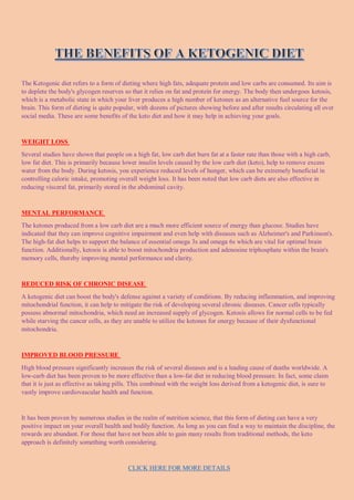 The Ketogenic diet refers to a form of dieting where high fats, adequate protein and low carbs are consumed. Its aim is
to deplete the body's glycogen reserves so that it relies on fat and protein for energy. The body then undergoes ketosis,
which is a metabolic state in which your liver produces a high number of ketones as an alternative fuel source for the
brain. This form of dieting is quite popular, with dozens of pictures showing before and after results circulating all over
social media. These are some benefits of the keto diet and how it may help in achieving your goals.
WEIGHT LOSS
Several studies have shown that people on a high fat, low carb diet burn fat at a faster rate than those with a high carb,
low fat diet. This is primarily because lower insulin levels caused by the low carb diet (keto), help to remove excess
water from the body. During ketosis, you experience reduced levels of hunger, which can be extremely beneficial in
controlling caloric intake, promoting overall weight loss. It has been noted that low carb diets are also effective in
reducing visceral fat, primarily stored in the abdominal cavity.
MENTAL PERFORMANCE
The ketones produced from a low carb diet are a much more efficient source of energy than glucose. Studies have
indicated that they can improve cognitive impairment and even help with diseases such as Alzheimer's and Parkinson's.
The high-fat diet helps to support the balance of essential omega 3s and omega 6s which are vital for optimal brain
function. Additionally, ketosis is able to boost mitochondria production and adenosine triphosphate within the brain's
memory cells, thereby improving mental performance and clarity.
REDUCED RISK OF CHRONIC DISEASE
A ketogenic diet can boost the body's defense against a variety of conditions. By reducing inflammation, and improving
mitochondrial function, it can help to mitigate the risk of developing several chronic diseases. Cancer cells typically
possess abnormal mitochondria, which need an increased supply of glycogen. Ketosis allows for normal cells to be fed
while starving the cancer cells, as they are unable to utilize the ketones for energy because of their dysfunctional
mitochondria.
IMPROVED BLOOD PRESSURE
High blood pressure significantly increases the risk of several diseases and is a leading cause of deaths worldwide. A
low-carb diet has been proven to be more effective than a low-fat diet in reducing blood pressure. In fact, some claim
that it is just as effective as taking pills. This combined with the weight loss derived from a ketogenic diet, is sure to
vastly improve cardiovascular health and function.
It has been proven by numerous studies in the realm of nutrition science, that this form of dieting can have a very
positive impact on your overall health and bodily function. As long as you can find a way to maintain the discipline, the
rewards are abundant. For those that have not been able to gain many results from traditional methods, the keto
approach is definitely something worth considering.
CLICK HERE FOR MORE DETAILS
 