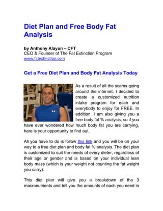 Diet Plan and Free Body Fat
Analysis
by Anthony Alayon – CFT
CEO & Founder of The Fat Extinction Program
www.fatextinction.com


Get a Free Diet Plan and Body Fat Analysis Today

                             As a result of all the scams going
                             around the internet, I decided to
                             create a customized nutrition
                             intake program for each and
                             everybody to enjoy for FREE. In
                             addition, I am also giving you a
                             free body fat % analysis, so if you
have ever wondered how much body fat you are carrying,
here is your opportunity to find out.

All you have to do is follow this link and you will be on your
way to a free diet plan and body fat % analysis. The diet plan
is customized to suit the needs of every dieter, regardless of
their age or gender and is based on your individual lean
body mass (which is your weight not counting the fat weight
you carry).

This diet plan will give you a breakdown of the 3
macronutrients and tell you the amounts of each you need in
 