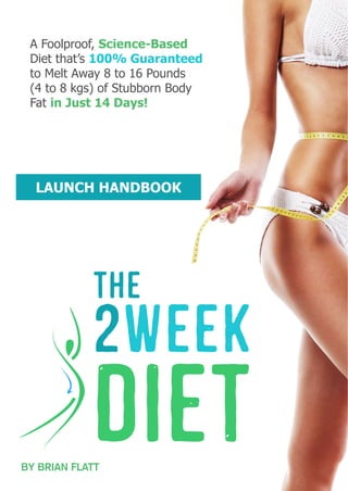 A Foolproof, Science-Based
Diet that’s 100% Guaranteed
to Melt Away 8 to 16 Pounds
(4 to 8 kgs) of Stubborn Body
Fat in Just 14 Days!
LAUNCH HANDBOOK
BY BRIAN FLATT
 