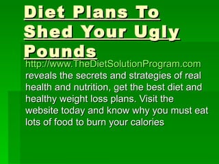 Diet Plans To Shed Your Ugly Pounds http://www.TheDietSolutionProgram.com   reveals the secrets and strategies of real health and nutrition, get the best diet and healthy weight loss plans. Visit the website today and know why you must eat lots of food to burn your calories 