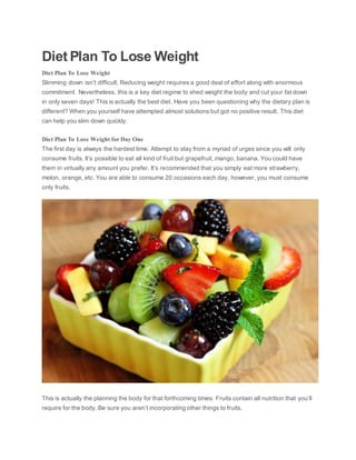 Diet Plan To Lose Weight
Diet Plan To Lose Weight
Slimming down isn’t difficult. Reducing weight requires a good deal of effort along with enormous
commitment. Nevertheless, this is a key diet regime to shed weight the body and cut your fat down
in only seven days! This is actually the best diet. Have you been questioning why the dietary plan is
different? When you yourself have attempted almost solutions but got no positive result. This diet
can help you slim down quickly.
Diet Plan To Lose Weight for Day One
The first day is always the hardest time. Attempt to stay from a myriad of urges since you will only
consume fruits. It’s possible to eat all kind of fruit but grapefruit, mango, banana. You could have
them in virtually any amount you prefer. It’s recommended that you simply eat more strawberry,
melon, orange, etc. You are able to consume 20 occasions each day, however, you must consume
only fruits.
This is actually the planning the body for that forthcoming times. Fruits contain all nutrition that you’ll
require for the body. Be sure you aren’t incorporating other things to fruits.
 