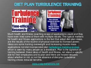 Much health and fitness coaching scope of applications could and they
have even tried some of them with multiple results. The typical markers
for health and fitness applications is the fact that adopt diet plan ideas,
are the results of the routine of physical exercise to increase power.
Ideas are some training overweight and increasing muscle mass
applications not diet incorporated plan turbulence training review,
which is seen by many people as a drawback. Plan is the agitation of
training between these ideas of health and fitness, not about a specific
diet for their employees and to plan and there are heated debates
about whether or not, or not the absence of diet plan turbulence
training shows reduced benefits.
                        www.craig-ballantyne.net
 