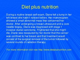 Diet plus nutrition
During a routine breast self-exam, Diane felt a lump in her
left breast she hadn’t noticed before. Her mammogram
showed a small abnormal mass that concerned her
doctor. After undergoing a breast ultrasound and a core
needle biopsy, Diane was diagnosed with stage 1
invasive ductal carcinoma. Frightened that she might
die, Diane was reassured by her doctor that the cancer
was confined to her breast and that treatment would
consist of the surgical removal of the tumor followed by
several rounds of radiation therapy.
For more information visit now http://www.dietplusnutrition.com
 