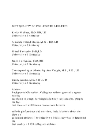DIET QUALITY OF COLLEGIATE ATHLETES
K elly W ebber, PhD, RD, LD
University o f Kentucky
A manda Ireland Stoess, M .S ., RD, LD
University o f Kentucky
H azel F orsythe, PhD,RD
University o f Kentucky
Janet K urzynske, PhD, RD
University o f Kentucky
C orresponding A uthors: Joy Ann Vaught, M S , R D , LD
University o f Kentucky
Bailey Adams, M S, R D , L D
University o f Kentucky
Abstract
Background/Objectives: Collegiate athletes generally appear
healthy
according to weight for height and body fat standards. Despite
the fact
that there are well known connections between
athletic performance and nutrition, little is known about the
diets o f
collegiate athletes. The objective o f this study was to determine
the
diet quality o f 138 collegiate athletes.
 