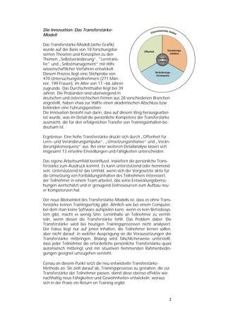   


Die Innovation: Das Transferstärke-
Modell

Das Transferstärke-Modell (siehe Grafik)
wurde auf der Basis von 18 forschungsba-
sierten Theorien und Konzepten zu den
Themen „Selbstveränderung“, "Lerntrans-
fer" und „Selbstmanagement“ mit Hilfe
wissenschaftlicher Verfahren entwickelt.
Diesem Prozess liegt eine Stichprobe von
470 Untersuchungsteilnehmern (271 Män-
ner, 199 Frauen), im Alter von 17 –66 Jahren
zugrunde. Das Durchschnittsalter liegt bei 39
Jahren. Die Probanden sind überwiegend in
deutschen und österreichischen Firmen aus 28 verschiedenen Branchen
angestellt, haben etwa zur Hälfte einen akademischen Abschluss bzw.
bekleiden eine Führungsposition.
Die Innovation besteht nun darin, dass auf diesem Weg herausgearbei-
tet wurde, was im Detail die persönliche Kompetenz der Transferstärke
ausmacht, die für den erfolgreichen Transfer von Trainingsinhalten be-
deutsam ist.

Ergebnisse: Eine hohe Transferstärke drückt sich durch „Offenheit für
Lern– und Veränderungsimpulse“, „Umsetzungsinitiative“ und „Verän-
derungskonsequenz“ aus. Bei einer weiteren Detailanalyse lassen sich
insgesamt 13 einzelne Einstellungen und Fähigkeiten unterscheiden.

Das eigene Arbeitsumfeld beeinflusst, inwiefern die persönliche Trans-
ferstärke zum Ausdruck kommt. Es kann unterstützend oder hemmend
sein. Unterstützend ist das Umfeld, wenn sich der Vorgesetzte aktiv für
die Umsetzung von Fortbildungsinhalten des Teilnehmers interessiert,
der Teilnehmer in einem Team arbeitet, das seine Entwicklungsbemü-
hungen wertschätzt und er genügend Zeitressourcen zum Aufbau neu-
er Kompetenzen hat.

Der neue Blickwinkel des Transferstärke-Modells ist, dass es ohne Trans-
ferstärke keinen Trainingserfolg gibt. Ähnlich wie bei einem Computer,
bei dem man keine Software aufspielen kann, wenn es kein Betriebssys-
tem gibt, macht es wenig Sinn, Lerninhalte an Teilnehmer zu vermit-
teln, wenn diesen die Transferstärke fehlt. Das Problem dabei: Die
Transferstärke wird bei heutigen Trainingsprozessen nicht analysiert.
Der Fokus liegt nur auf jenen Inhalten, die Teilnehmer lernen sollen,
aber nicht darauf, in welcher Ausprägung sie die Voraussetzungen der
Transferstärke mitbringen. Bislang wird fälschlicherweise unterstellt,
dass jeder Teilnehmer die erforderliche persönliche Transferstärke quasi
automatisch mitbringt und mit situativen hemmenden Rahmenbedin-
gungen geeignet umzugehen versteht.

Genau an diesem Punkt setzt die neu entwickelte Transferstärke-
Methode an. Sie zielt darauf ab, Trainingsprozesse zu gestalten, die zur
Transferstärke der Teilnehmer passen, damit diese ebenso effektiv wie
nachhaltig neue Fähigkeiten und Gewohnheiten entwickeln, woraus
sich in der Praxis ein Return on Training ergibt.


                                                                       2 
 