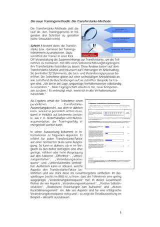   


Die neue Trainingsmethodik: Die Transferstärke-Methode

Die Transferstärke-Methode zielt da-
rauf ab, den Trainingsprozess in fol-
genden drei Schritten zu gestalten
(siehe Schaubild rechts).

Schritt 1 besteht darin, die Transfer-
stärke bzw. -barrieren bei Trainings-
teilnehmern zu analysieren. Dazu
vermittelt der Trainer in einer Kick
Off-Veranstaltung die Zusammenhänge zur Transferstärke, um die Teil-
nehmer zu motivieren, mit Hilfe eines Selbsteinschätzungsfragebogens
ihre Transferstärke feststellen zu lassen. Diese Analyse basiert auf dem
Transferstärke-Modell und fokussiert auf Erfahrungen im Arbeitsalltag.
Sie beinhaltet 32 Statements, die Lern- und Veränderungsprozesse be-
treffen. Die Teilnehmer geben auf einer sechsstufigen Antwortskala an,
wie zutreffend die Beschreibungen auf sie zutreffen. Beispiele für Fra-
gen sind: „Ich bin in der Lage, ungünstige Verhaltensweisen selbständig
zu verändern.“ „Mein Tagesgeschäft erlaubt es mir, neue Kompeten-
zen zu üben.“ Es entmutigt mich, wenn ich in alte Verhaltensmuster
zurückfalle.“

Als Ergebnis erhält der Teilnehmer einen
persönlichen               Transferstärke-
Auswertungsbericht, aus dem er ablesen
kann, worauf er persönlich achten muss,
damit in Hinblick auf bestimmte Lernzie-
le, wie z. B. Bedarfsanalyse und Nutzen-
argumentation, der Trainingserfolg si-
chergestellt werden kann.

In seiner Auswertung bekommt er In-
formationen zu folgenden Aspekten. Er
erfährt für jeden Transferstärke-Faktor
auf einer normierten Skala seine Ausprä-
gung. So kann er ablesen, ob er im Ver-
gleich zu den bisher Befragten eine eher
geringe, mittlere oder hohe Ausprägung
auf den Faktoren „Offenheit“, „Umset-
zungsinitiative“, „Veränderungskonse-
quenz“ und „Unterstützendes Umfeld“
hat. Außerdem kann er ablesen, welche
Aspekte den Transferstärke-Faktor be-
stimmen und wie stark diese ins Gesamtergebnis einfließen. Im Bei-
spielbogen (rechts im Bild) ist zu lesen, dass der Teilnehmer eine gering
ausgeprägte „Veränderungskonsequenz“ hat. In diesen Gesamtwert
fließen die vier Aspekte „Veränderungswirksamkeit“, „Positive Selbstin-
struktion“, „Realistische Erwartungen zum Aufwand“ und „Aktives
Rückfallmanagement“ ein. Alle vier Aspekte sind für eine erfolgreiche
Veränderungskonsequenz nötig und – so zeigt die Detailauswertung im
Beispiel – allesamt auszubauen.




                                                                       3 
 