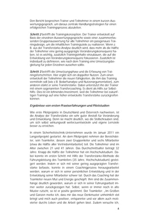   


Den Bericht besprechen Trainer und Teilnehmer in einem kurzen Aus-
wertungsgespräch, um daraus zentrale Handlungsstrategien für einen
erfolgreichen Trainingsprozess abzuleiten.

Schritt 2 betrifft die Trainingskonzeption. Der Trainer entwickelt auf
Basis der einzelnen Auswertungsgespräche sowie einer zusammenfas-
senden Gruppenauswertung für alle Teilnehmer ein passgenaues Trai-
ningsdesign, um die inhaltlichen Trainingsziele zu realisieren. Wenn z.
B. aus der Transferstärke-Analyse deutlich wird, dass mehr als die Hälfte
der Teilnehmer eine gering ausgeprägte Veränderungskonsequenz ha-
ben, ist es wichtig, zusätzlich Trainingsinhalte einzubauen, die auf die
Entwicklung von Veränderungskonsequenz fokussieren. Zusätzlich ist
individuell zu definieren, wie nach dem Training eine Umsetzungsbe-
gleitung für jeden Einzelnen aussehen sollte.

Schritt 3 betrifft die Umsetzungsphase und die Erfassung von Trai-
ningsfortschritten. Hier ergibt sich ein doppelter Nutzen. Zum einen
entwickelt der Teilnehmer die neuen Fähigkeiten, die ihm das Training
vermitteln soll (wie z.B. Bedarfsanalyse und Nutzenargumentation), zum
anderen stärkt er seine Transferstärke. Dabei unterstützt ihn der Trainer
mit einem sogenannten Transfercoaching. Es dient als Hilfe zur Selbst-
hilfe. Dies ist ein lohnendes Investment, weil die Teilnehmer bei zukünf-
tigen Trainings auf eine höher entwickelte Transferstärke zurückgreifen
können.

Ergebnisse von ersten Praxiserfahrungen und Pilotstudien

Wie erste Pilotprojekte in Deutschland und Österreich nachweisen, ist
die Analyse der Transferstärke ein sehr guter Anstoß für Veränderung
und Entwicklung. Denn sie macht deutlich, wo die Stellschrauben sind,
um sich selbst wirkungsvoll weiterzuentwickeln und eigene Lernziele
besser zu erreichen.

In einem Sicherheitstechnik-Unternehmen wurde im Januar 2011 ein
Langzeitprojekt gestartet. An dem Pilotprojekt nehmen der Bereichslei-
ter, sein Teamleiter, dessen zwei Gruppenleiter und sechs Mitarbeiter
(etwa die Hälfte aller Vertriebsmitarbeiter) teil. Die Teilnehmer sind im
Alter zwischen 21 und 41 Jahren. Das Durchschnittsalter beträgt 32
Jahre. Knapp die Hälfte der Teilnehmer hat ein Hochschulstudium. Da-
bei konnte im ersten Schritt mit Hilfe der Transferstärke-Methode die
Führungsleistung des Teamleiters (35 Jahre, Hochschulstudium) gestei-
gert werden. Indem er sich mit seiner gering ausgeprägten Transfer-
stärke befasste, konnte in einem Coachingprozess herausgearbeitet
werden, warum er sich in seiner persönlichen Entwicklung und in der
Entwicklung seiner Mitarbeiter schwer tat. Durch das Coaching hat der
Teamleiter neuen Mut und Energie geschöpft. Ihm sind die Zusammen-
hänge deutlich geworden, warum er sich in seiner Führungsarbeit im-
mer weiter zurückgezogen hat. Selbst, wenn er immer noch in alte
Muster rutscht, so ist er positiv gestimmt. Der Teamleiter: „Im Großen
und Ganzen merke ich, dass mir das neue Denkmuster unheimlich viel
bringt und mich auch positiver, entspannter und vor allem auch moti-
vierter durchs Leben und die Arbeit gehen lässt. Zudem versuche ich,

                                                                        4 
 