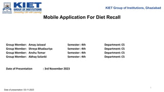 Mobile Application For Diet Recall
KIET Group of Institutions, Ghaziabad
Group Member: Amay Jaiswal Semester: 4th Department: CS
Group Member: Shreya Bhadauriya Semester: 4th Department: CS
Group Member: Anshu Tomar Semester: 4th Department: CS
Group Member: Abhay Solanki Semester: 4th Department: CS
Date of Presentation : 3rd November 2023
Date of presentation: 03-11-2023
1
 