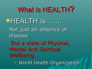 What is HEALTHWhat is HEALTH??
HEALTH is …….HEALTH is …….
Not just an absence ofNot just an absence of
diseasedisease
But a state of Physical,But a state of Physical,
Mental and SpiritualMental and Spiritual
WellbeingWellbeing
-- World Health OrganizationWorld Health Organization
 