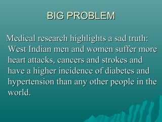 BIG PROBLEMBIG PROBLEM
Medical research highlights a sad truth:Medical research highlights a sad truth:
West Indian men and women suffer moreWest Indian men and women suffer more
heart attacks, cancers and strokes andheart attacks, cancers and strokes and
have a higher incidence of diabetes andhave a higher incidence of diabetes and
hypertension than any other people in thehypertension than any other people in the
world.world.
 