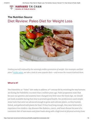 4/16/2019 Diet Review: Paleo Diet for Weight Loss | The Nutrition Source | Harvard T.H. Chan School of Public Health
https://www.hsph.harvard.edu/nutritionsource/healthy-weight/diet-reviews/paleo-diet/ 1/6
The Nutrition Source
Diet Review: Paleo Diet for Weight Loss
Finding yourself confused by the seemingly endless promotion of weight-loss strategies and diet
plans? In this series, we take a look at some popular diets—and review the research behind them.
What Is It?
The Paleolithic or “Paleo” diet seeks to address 21 century ills by revisiting the way humans
ate during the Paleolithic era more than 2 million years ago. Paleo proponents state that
because our genetics and anatomy have changed very little since the Stone Age, we should
eat foods available during that time to promote good health. Our predecessors used simple
stone tools that were not advanced enough to grow and cultivate plants, so they hunted,
shed, and gathered wild plants for food. If they lived long enough, they were believed to
experience less modern-day diseases like diabetes, cancer, and heart disease because of a
consistent diet of lean meats and plant foods along with a high level of physical activity from
st
 
