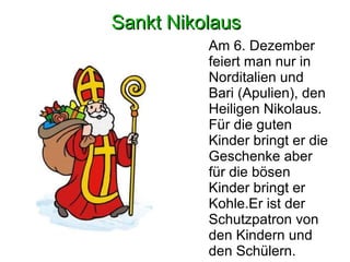 SSaannkktt NNiikkoollaauuss 
Am 6. Dezember 
feiert man nur in 
Norditalien und 
Bari (Apulien), den 
Heiligen Nikolaus. 
Für die guten 
Kinder bringt er die 
Geschenke aber 
für die bösen 
Kinder bringt er 
Kohle.Er ist der 
Schutzpatron von 
den Kindern und 
den Schülern. 
 