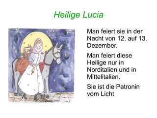 Heilige Lucia 
Man feiert sie in der 
Nacht von 12. auf 13. 
Dezember. 
Man feiert diese 
Heilige nur in 
Norditalien und in 
Mittelitalien. 
Sie ist die Patronin 
vom Licht 
 