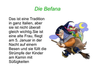 Die Befana 
Das ist eine Tradition 
in ganz Italien, aber 
sie ist nicht überall 
gleich wichtig.Sie ist 
eine alte Frau, fliegt 
am 5. Januar in der 
Nacht auf einem 
Besen und sie füllt die 
Strümpfe der Kinder 
am Kamin mit 
Süßigkeiten 
 