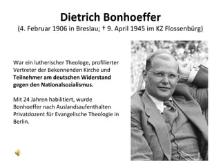 Dietrich Bonhoeffer
(4. Februar 1906 in Breslau; † 9. April 1945 im KZ Flossenbürg)
War ein lutherischer Theologe, profilierter
Vertreter der Bekennenden Kirche und
Teilnehmer am deutschen Widerstand
gegen den Nationalsozialismus.
Mit 24 Jahren habilitiert, wurde
Bonhoeffer nach Auslandsaufenthalten
Privatdozent für Evangelische Theologie in
Berlin.
 