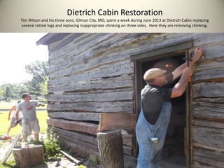 Dietrich Cabin Restoration
Tim Wilson and his three sons, Gilman City, MO, spent a week during June 2013 at Dietrich Cabin replacing
several rotted logs and replacing inappropriate chinking on three sides. Here they are removing chinking.
 