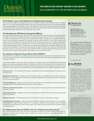 Dietrich
  & ASSOCIATES
                                                                 THE EMPLOYER GROUP WAIVER PLAN (EGWP):
                                                                 AN ALTERNATIVE TO THE RETIREE DRUG SUBSIDY




The Problem: Loss of Tax Deduction for Retiree Drug Subsidy
As a result of new health care regulations as part of the Patient Protection and Affordable Care Act, effective
January 1, 2013, self-funded employers who receive the 28% federal subsidy for providing retiree prescription      Dietrich
                                                                                                                   & ASSOCIATES
drug coverage (Retiree Drug Subsidy, or RDS, under Medicare Part D) will no longer be able to take a deduc-
tion for those retiree drug expenses. Because this impacts their post-retirement benefit obligations, employers
with Medicare-eligible retirees will see a significant cost increase.                                              800-966-8376 ext. 11
                                                                                                                   Dana M. Dallara, CEBS
                                                                                                                   Dietrich & Associates, Inc.
The Background: RDS Saved Companies Millions                                                                       Plymouth Greene, Suite K-1
Previously, the federal government, through the RDS, subsidized 28% of approved costs from drug prescription       1000 Germantown Pike
coverage. Not only was the subsidy tax free, but companies were able to write off 100% of their pharmaceuti-       Plymouth Meeting, PA 19462
cal costs as expenses (their 72% share plus the government’s 28%). Although the new legislation does not
remove the drug subsidy, companies will no longer be able to write off the 28% of the costs covered by the
subsidy, and the administrative costs associated with the retiree drug subsidy will no longer be deductible.       For over 30 years, Dietrich &
Under general accounting rules, employers must now include the present value of the future taxes as a current      Associates has been a recognized
liability charged against earnings. Consequently, companies were obligated to immediately report the change        leader in institutional annuity Brokerage
in their future tax liabilities. The amounts were stunning: $1 billion for AT&T, $150 million for John Deere and   and legacy benefit Consulting, delivering
$90 million for 3M, to name a few. In fact, Towers Watson benefit consultants estimate that as many as 3,500        industry leading expertise, innovative
companies that accept the drug subsidies may write down as much as $14 billion.                                    group pension services and retiree
                                                                                                                   medical benefit programs to corporate
                                                                                                                   plan sponsors, municipalities and
The Solution: Employer Group Waiver Plans (EGWPs)                                                                  other government agencies.
Although the new tax status for the retiree drug subsidy does not kick in until 2013, many companies are be-
ginning to look for alternatives. Self-funded Employer Group Waiver Plans (EGWPs) are increasingly attracting
employers’ attention.
                                                                                                                   In association with
A self-funded EGWP is a plan that allows an employer to contract a third party Prescription Drug Plan (PDP)
sponsor to provide drug benefits to retirees. The sponsor, on behalf of the employer, in turn interacts with the
federal government and retains a fee but passes through the bulk of government payments in the form of lower
premiums or direct payments to the employer. The self-funded EGWP offers a number of benefits including:
                                                                                                                   AmWINS Group, Inc. is a leading
Reducing Costs – The contracted PDP sponsor shoulders the expenses associated with verifying compli-               wholesale distributor of specialty insur-
                                                                                                                   ance products and services. AmWINS
ance each year.
                                                                                                                   has expertise across a diversified mix
                                                                                                                   of property, casualty and group ben-
Satisfying Commitments – The plan can be customized to match an employer’s current benefits, allowing the          efits products. AmWINS also offers
company to meet its obligations, whether due to collective bargaining or to assurances made to employees           value-added services to support some
in a non-union environment.                                                                                        of these products, including product
                                                                                                                   development, underwriting, premium
Increasing Efficiency – Employers are able to maximize the government contribution toward pharmaceutical           and claims administration and actuarial
                                                                                                                   services. With over 1,800 employees
expenses without imposing administrative burdens on the company.
                                                                                                                   located in 16 countries, AmWINS
                                                                                                                   handles over $5 billion in premium
Reducing Administrative Burden – No more need to handle the day-to-day tasks of administering retiree              annually through our four divisions:
pharmacy benefits.                                                                                                 Brokerage, Underwriting, Group
                                                                                                                   Benefits and International.
Improving Cash Flow – Employers are paid at the beginning of the month rather than waiting to receive their
RDS reimbursement.

Reducing Exposure – The federal government covers 80% of the risk in catastrophic coverage.                        Legal Disclaimer: Views expressed here do not
                                                                                                                   constitute legal advice. The information con-
                                                                                                                   tained herein is for general guidance of matter
Increasing Member Savings – Unlike a self-funded EGWP, the Retirement Drug Subsidy is not considered               only and not for the purpose of providing legal
                                                                                                                   advice. Accordingly, the information provided
a Medicare Part D approved plan. Effective 2011, companies utilizing the RDS program will not be eligible
                                                                                                                   herein is provided with the understanding that
for the 50% co-pay discount on brand name drugs in the doughnut hole as sponsored by the pharmaceuti-              the authors are not engaged in rendering legal
cal manufacturers.                                                                                                 advice. You should contact an attorney to obtain
                                                                                                                   advice with respect to any particular issue or
                                                                                                                   problem. Any views or opinions presented are
The Opportunity: Discuss EGWPs with Your Employee Benefits Clients                                                 solely those of the author. Discussion of insur-
                                                                                                                   ance policy language is descriptive only. Cover-
As the 2013 changes loom, now is the time for employers to learn more about EGWPs so they can un-                  age afforded under any insurance policy issued is
derstand the options that will allow them to transfer risk, improve cash flow, and lower plan costs and            subject to individual policy terms and conditions.
administrative burdens.


                                                            www.dietrichassociates.com
 