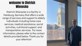 welcome to Dietrich
Wienecke
Dietrich Wienecke is a facility in
Hamburg, Germany that offers a wide
range of services and support to elderly
individuals including home care
services, medical assistance, social
activities, nutritional support, and
transportation services. For more
information, please refer to the contact
details provided below. Thank you for
your attention!
 