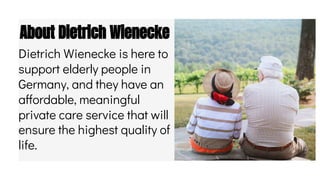 About Dietrich Wienecke
Dietrich Wienecke is here to
support elderly people in
Germany, and they have an
affordable, meaningful
private care service that will
ensure the highest quality of
life.
 