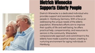 Dietrich Wienecke
Supports Elderly People
Dietrich Wienecke is a dedicated individual who
provides support and assistance to elderly
people in Hamburg, Germany. With a focus on
addressing the unique needs of the elderly
population, Wienecke's efforts aim to improve
their quality of life and well-being. he offers
practical help, companionship, and resources to
seniors in the community. Wienecke's
compassionate approach and commitment to the
elderly have made a positive impact, creating a
nurturing environment for aging individuals in
Hamburg.
 
