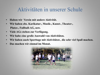 Aktivitäten in unserer Schule
• Haben wir Verein mit andere Aktivität.
• Wir haben zbs. Karikatur-, Musik-, Kunst-, Theater-,
Plates-, Fußball-AG, usw.
• Viele AGs stehen zur Verfügung.
• Wir habe eine große Auswahl von Aktivitäten.
• Wir haben auch Sporttage mit Aktivitäten , die sehr viel Spaß machen.
• Das machen wir einmal im Monat.
 