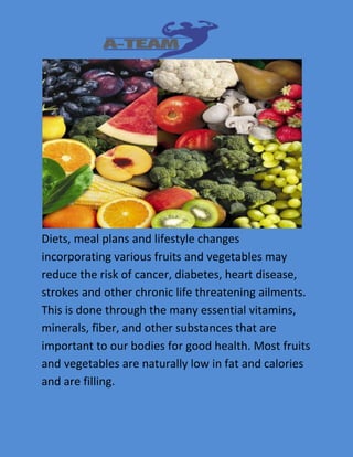 Diets, meal plans and lifestyle changes 
incorporating various fruits and vegetables may 
reduce the risk of cancer, diabetes, heart disease, 
strokes and other chronic life threatening ailments. 
This is done through the many essential vitamins, 
minerals, fiber, and other substances that are 
important to our bodies for good health. Most fruits 
and vegetables are naturally low in fat and calories 
and are filling. 
