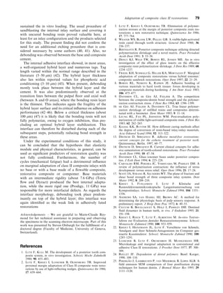sustained the in vitro loading. The usual procedure of
sandblasting the internal inlay surface and covering it
with uncured bonding resin proved valuable here, at
least for an inlay conﬁguration and the products selected
for this study. The present ﬁnding did not conﬁrm the
need for an additional etching procedure that is con-
sidered necessary by some authors (40, 41). Also, no
debonding was observed between the base and composite
cement.
The internal adhesive interface showed, in most areas,
a well-organized hybrid layer and numerous tags. Tag
length varied within the normal range described in the
literature (5–50 lm) (42). The hybrid layer thickness
also lies within reported values for phosphoric acid
conditioning (3–10 lm) (43). When present, debonding
mostly took place between the hybrid layer and the
cement. It was also predominantly observed at the
transition lines between the pulpal ﬂoor and axial wall
(between A and O areas), where the bonding resin layer
is the thinnest. This indicates again the fragility of the
hybrid layer surface and its critical inﬂuence on adhesion
performance (42–46). Below a critical thickness (about
100 lm) (47) it is likely that the bonding resin will not
fully polymerize, owing to oxygen inhibition, thus pre-
cluding an optimal hybrid layer stabilization. This
interface can therefore be disturbed during each of the
subsequent steps, potentially reducing bond strength in
these areas.
Under the experimental conditions of this study, it
can be concluded that the hypothesis that elasticity
module and physical characteristics, in general, can be
used as signiﬁcant predictors of restoration quality was
not fully conﬁrmed. Furthermore, the number of
cycles (mechanical fatigue) had a detrimental inﬂuence
on marginal adaptation of class II composite inlays with
no base or with a base made of a ﬂowable composite,
restorative composite or compomer. Base materials
with an intermediate rigidity (about 7.6 GPa) (Tetric
ﬂow and Dyract) produced the best internal adapta-
tion, while the more rigid one (Prodigy, 11 GPa) was
responsible for more interfacial defects. As regards the
interface morphology, debonding took place predom-
inantly on top of the hybrid layer; this interface was
again identiﬁed as the weak link in adhesively luted
restorations
Acknowledgements – We are grateful to Marie-Claude Rey-
mond for her technical assistance in preparing and observing
the specimens in the scanning electron microscope. Part of this
work was presented by Steven Olsburgh for the fulﬁllment of a
doctoral degree (Faculty of Medicine, University of Geneva,
Switzerland).
References
1. Lutz F, Kull M. The development of a posterior tooth com-
posite system, in vitro investigation. Schweiz Mschr Zahnheilk
1980; 90: 455–483.
2. Lutz F, Krejci I, Luescher B, Oldenburg TR. Improved
proximal margin adaptation of Class II composite resin resto-
rations by use of light-reflecting wedges. Quintessence Int 1986;
17: 659–664.
3. Lutz F, Krejci I, Oldenburg TR. Elimination of polymer-
ization stresses at the margin of posterior composite resin res-
torations: a new restorative technique. Quintessence Int 1986;
17: 777–784.
4. Weaver WS, Blank LW, Pelleu GB. A visible-light-activated
resin cured through tooth structure. General Dent 1988; 36:
236–237.
5. Bertolotti R. Posterior composite technique utilizing directed
polymerization shrinkage and a novel matrix. Pract Periodont
Aesth Dent 1991; 3: 53–58.
6. Donly KJ, Wild TW, Bowen RL, Jensen ME. An in vitro
investigation of the effect of glass inserts on the effective
composite resin polymerization shrinkage. J Dent Res 1989; 68:
1234–1237.
7. Friedl KH, Schmalz G, Hiller KA, Mortazavi F. Marginal
adaptation of composite restorations versus hybrid ionomer/
composite sandwich restorations. Oper Dent 1997; 22: 21–29.
8. Bowen RL, Nemoto K, Rapson JE. Adhesive bonding of
various materials to hard tooth tissues: forces developing in
composite materials during hardening. J Am Dent Assoc 1983;
106: 475–477.
9. Davidson CL, de Gee AJ, Feilzer A. The competition
between the composite-dentin bond strength and the polymer-
ization contraction stress. J Dent Res 1984; 63: 1396–1399.
10. de Gee AJ, Feilzer A, Davidson CL. True linear polymer-
ization shrinkage of unfilled resins and composites determi-
nated with a linometer. Dent Mater 1993; 9: 11–14.
11. Leung RL, Fan PL, Johnston WM. Post-irradiation poly-
merization of visible light-activated composite resin. J Dent Res
1983; 62: 262–265.
12. Kildal KK, Ruyter IE. How different curing methods affect
the degree of conversion of resin-based inlay/onlay materials.
Acta Odontol Scand 1994; 52: 315–322.
13. Dietschi D, Spreafico R. Adhesive metal-free restorations:
current concepts for the esthetic treatment of posterior teeth.
Quintessence, Berlin. 1997, 60–77.
14. Dietschi D, Spreafico R. Current clinical concepts for adhe-
sive cementation of tooth-colored restorations. Pract Periodont
Aesth Dent 1998; 10: 47–54.
15. Davidson CL. Glass ionomer bases under posterior compos-
ites. J Esth Dent 1994; 6: 223–226.
16. Carvalho RM, Pereira JC, Yoshiyama M, Pashley DH. A
review of polymerization contraction: the influence of stress
development versus stress relief. Oper Dent 1996; 21: 17–24.
17. Scott JA, Strang R, Saunders WT. The plane of fracture and
shear bond strength of three composite inlay systems. Dent
Mater 1992; 8: 208–210.
18. Krejci I, Fuelleman J, Lutz F. Klinische and
Rasterelektronenmikroskopische Langzeituntersuchung von
Kompositinlays. Schweiz Monatschr Zahmed 1994; 104: 1351–
1356.
19. Andrews SA, van Hassel HJ, Brown AC. A method for
determining the physiologic basis of pulp sensory response. A
preliminary report. J Hosp Dent Prac 1972; 6: 49–53.
20. Ciucchi B, Bouillaguet S, Holz J, Pashley DH. Dentinal
fluid dynamics in human teeth, in vivo. J Endodont 1995; 21:
191–194.
21. Krejci I, Reich T, Lutz F, Albertoni M. In-vitro Testver-
fahren zur Evaluation dentaler Restaurationssysteme. Schweiz
Monatsschr Zahnmed 1990; 100: 953–959.
22. Krejci I, Heinzmann JL, Lutz F. Verschleiss von Schmelz,
Amalgam und ihrer Schmelz-Antagonisten im Computer ges-
teuerte Kausimulator. Schweiz Monatschr Zahmed 1990; 100:
1285–1291.
23. Luescher B, Lutz F, Oschenbein H, Muehlemann HR.
Microleakage and marginal adaptation in conventional and
adhesive Class II restorations. J Prosthet Dent 1977; 37: 300–
309.
24. Roulet JF. Degradation of dental polymers. Basel: Karger,
1990, 108–110.
25. Perdigão J, Lambrechts P, van Meerbeek B, Lopes ALB. A
field emission SEM comparison of four postfixation drying
techniques for human dentin. J Biomed Mater Res 1995; 29:
1111–1120.
Adaptation of composite class II restorations 79
 